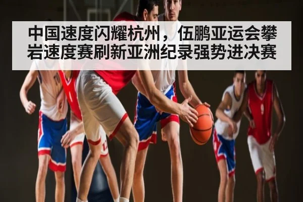 中国速度闪耀杭州，伍鹏亚运会攀岩速度赛刷新亚洲纪录强势进决赛