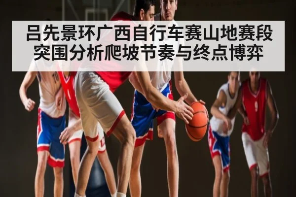 吕先景环广西自行车赛山地赛段突围分析爬坡节奏与终点博弈